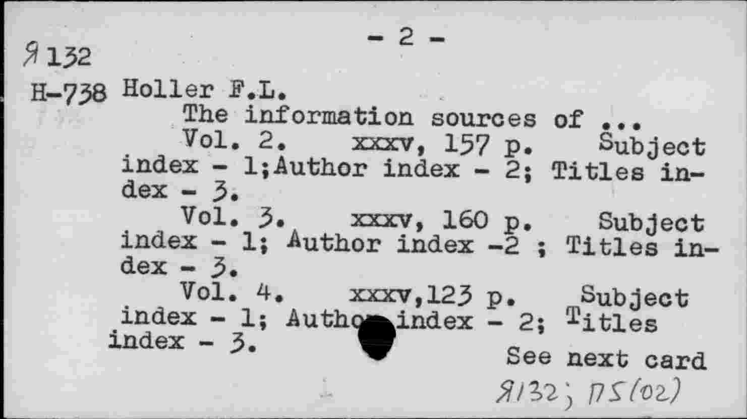 ﻿132
H-738 Holler F.L.
The information sources of ...
Vol. 2. xxxv, 157 P. Subject index - 1;Author index - 2; Titles index - 5.
Vol. 5. xxxv, 160 p. Subject index - 1; Author index -2 ; Titles index - 3.
Vol. 4.	xxxv,123 p. Subject
index - 1; Autho^index - 2; Titles index - 3. W	_
” See next card